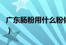 广东肠粉用什么粉做的（广东肠粉用啥粉做的）