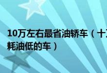 10万左右最省油轿车（十万左右买什么轿车最省油10万左右耗油低的车）