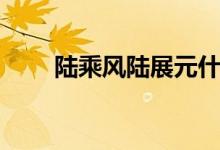 陆乘风陆展元什么关系（有关系吗）