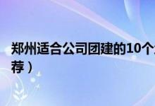 郑州适合公司团建的10个地方（郑州团队集体活动好去处推荐）