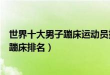 世界十大男子蹦床运动员排名（男子蹦床世界冠军世界男子蹦床排名）