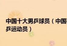 中国十大男乒球员（中国著名男子乒乓球员中国最有名的男乒运动员）