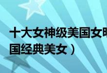 十大女神级美国女明星（最美美国女星排名美国经典美女）