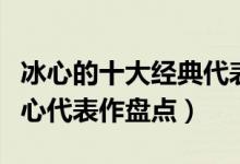冰心的十大经典代表作（冰心的作品有哪些冰心代表作盘点）