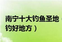 南宁十大钓鱼圣地（南宁钓鱼水库排行南宁野钓好地方）
