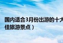 国内适合3月份出游的十大景点（3月份旅游去哪里好三月最佳旅游景点）