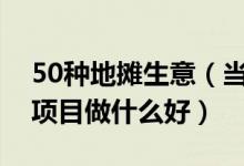 50种地摊生意（当下最火的地摊生意摆地摊项目做什么好）