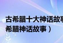 古希腊十大神话故事（最著名的希腊神话经典希腊神话故事）