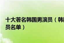 十大著名韩国男演员（韩国实力男演员排行榜韩国一线男演员名单）