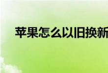 苹果怎么以旧换新（苹果旧换新的方法）