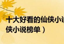 十大好看的仙侠小说排行榜（仙侠小说推荐仙侠小说榜单）