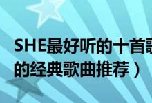 SHE最好听的十首歌曲（SHE歌曲有哪些SHE的经典歌曲推荐）
