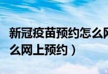 新冠疫苗预约怎么网上预约（新冠疫苗预约怎么网上预约）