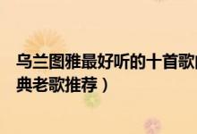 乌兰图雅最好听的十首歌曲（乌兰图雅歌曲精选乌兰图雅经典老歌推荐）