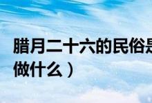 腊月二十六的民俗是（腊月二十六这一天可以做什么）