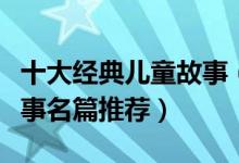 十大经典儿童故事（小孩最喜欢的经典故事故事名篇推荐）
