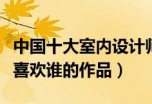 中国十大室内设计师（中国顶尖室内设计师你喜欢谁的作品）