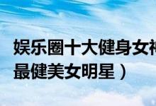 娱乐圈十大健身女神（爱健身的女明星有哪些最健美女明星）
