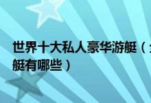 世界十大私人豪华游艇（全球最贵游艇排行世界顶级豪华游艇有哪些）