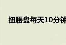 扭腰盘每天10分钟有什么功效（扭腰盘）