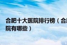 合肥十大医院排行榜（合肥医院排行前十合肥较好的三甲医院有哪些）