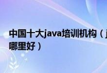 中国十大java培训机构（java培训学校排名java工程师培训哪里好）
