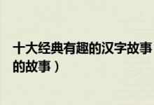 十大经典有趣的汉字故事（中国有趣的汉字小故事关于汉字的故事）