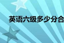 英语六级多少分合格（英语六级的简介）