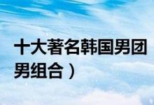 十大著名韩国男团（韩国男团排名韩国最火的男组合）