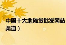 中国十大地摊货批发网站（地摊货源批发网摆地摊批发进货渠道）