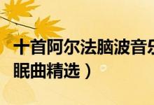 十首阿尔法脑波音乐推荐（阿尔法脑波音乐催眠曲精选）