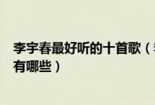 李宇春最好听的十首歌（李宇春代表作歌曲李宇春经典歌曲有哪些）