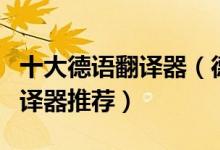 十大德语翻译器（德语在线翻译好用的德文翻译器推荐）