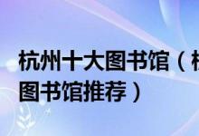 杭州十大图书馆（杭州有哪些图书馆杭州著名图书馆推荐）