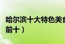 哈尔滨十大特色美食（哈尔滨特色美食排行榜前十）