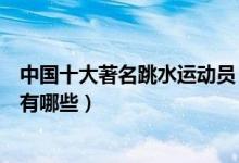 中国十大著名跳水运动员（中国跳水世界冠军中国跳水名将有哪些）