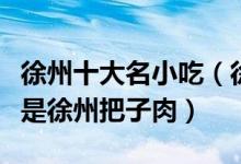 徐州十大名小吃（徐州特色小吃盘点第一个就是徐州把子肉）