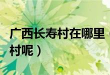 广西长寿村在哪里（为什么说广西巴马是长寿村呢）