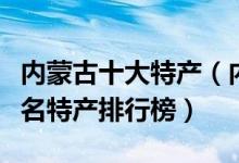 内蒙古十大特产（内蒙古有哪些特产内蒙古著名特产排行榜）