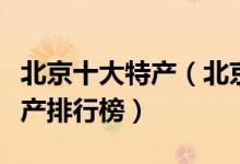 北京十大特产（北京有哪些土特产北京著名特产排行榜）