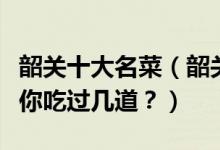 韶关十大名菜（韶关十大经典名菜韶关特色菜你吃过几道？）
