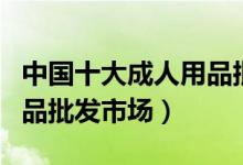 中国十大成人用品批发市场（国内大型情趣用品批发市场）