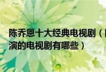 陈乔恩十大经典电视剧（陈乔恩的电视剧哪个好看陈乔恩主演的电视剧有哪些）