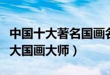 中国十大著名国画名家（国画代表人物中国十大国画大师）