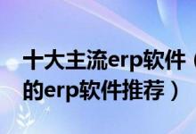 十大主流erp软件（ERP系统排名前十最好用的erp软件推荐）