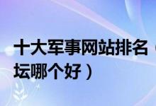 十大军事网站排名（中国军事网站推荐军事论坛哪个好）