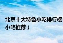北京十大特色小吃排行榜（北京名小吃有哪些老北京有名的小吃推荐）