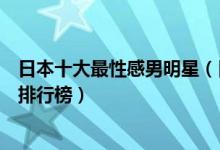 日本十大最性感男明星（日本身材好的男明星日本肌肉帅哥排行榜）