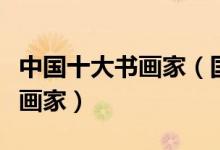 中国十大书画家（国内书画家名人古今著名书画家）