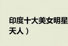 印度十大美女明星（印度10大美女排名惊为天人）